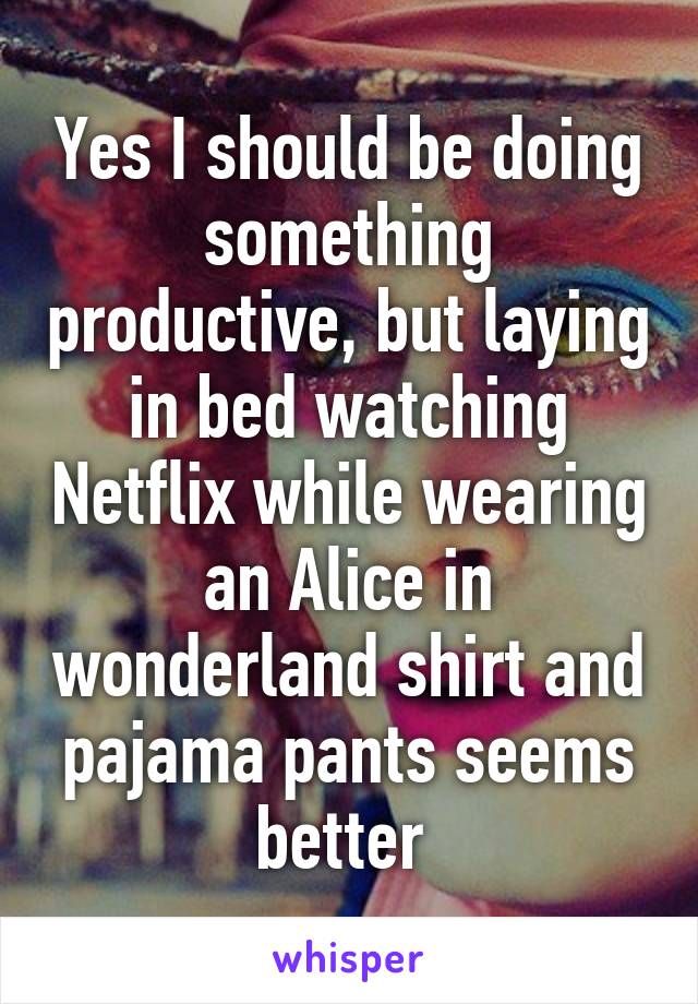 Yes I should be doing something productive, but laying in bed watching Netflix while wearing an Alice in wonderland shirt and pajama pants seems better 