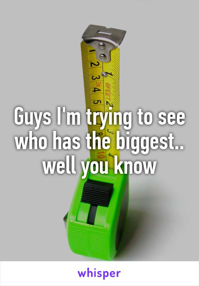 Guys I'm trying to see who has the biggest.. well you know