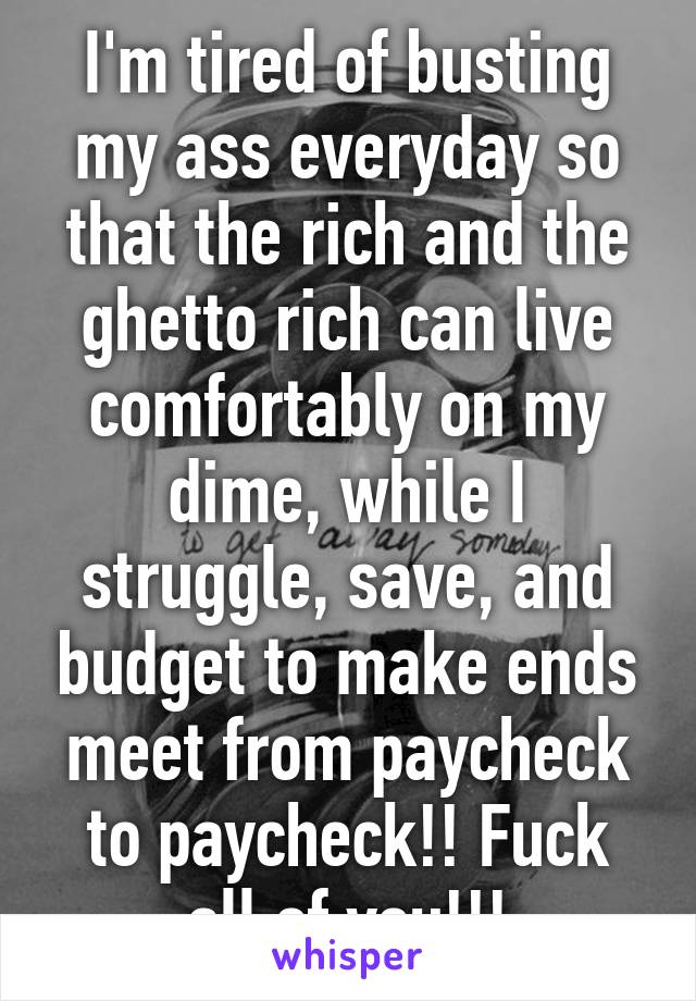 I'm tired of busting my ass everyday so that the rich and the ghetto rich can live comfortably on my dime, while I struggle, save, and budget to make ends meet from paycheck to paycheck!! Fuck all of you!!!