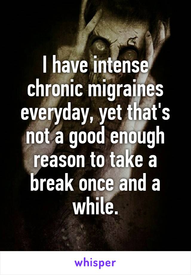 I have intense chronic migraines everyday, yet that's not a good enough reason to take a break once and a while.