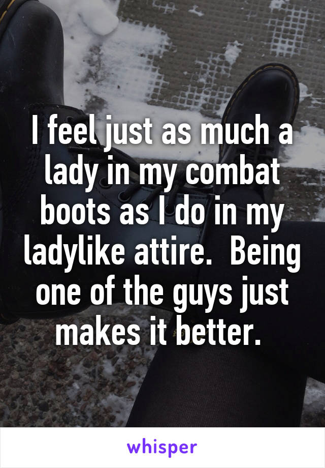 I feel just as much a lady in my combat boots as I do in my ladylike attire.  Being one of the guys just makes it better. 