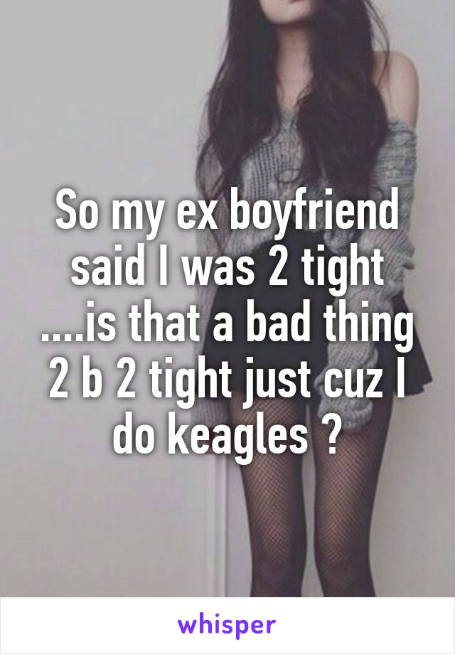 So my ex boyfriend said I was 2 tight ....is that a bad thing 2 b 2 tight just cuz I do keagles ?