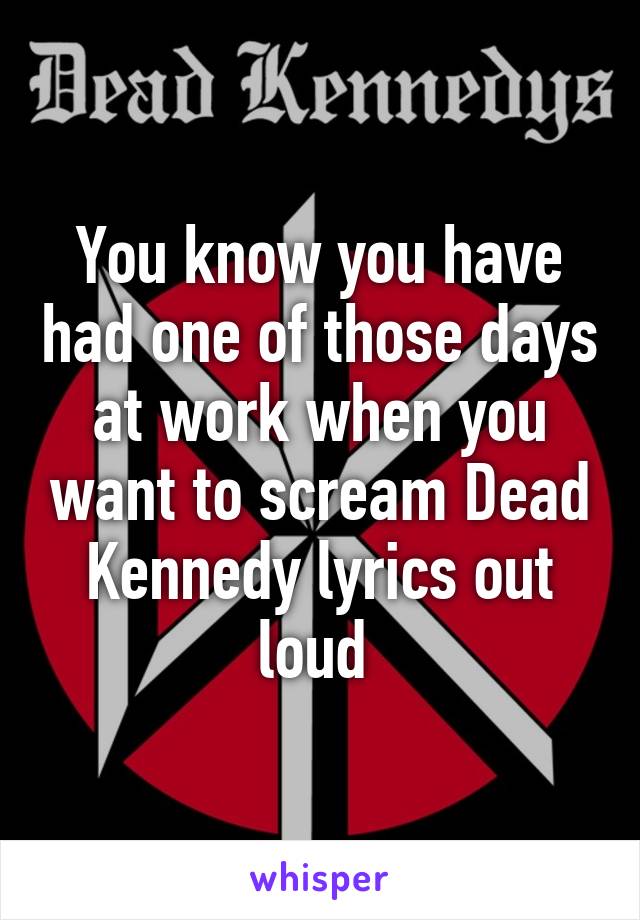 You know you have had one of those days at work when you want to scream Dead Kennedy lyrics out loud 