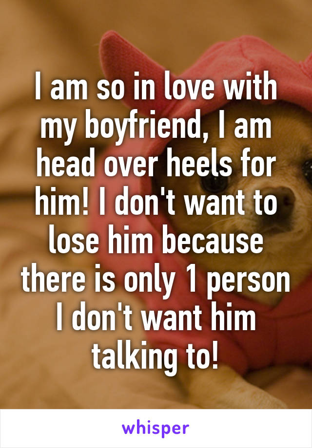 I am so in love with my boyfriend, I am head over heels for him! I don't want to lose him because there is only 1 person I don't want him talking to!