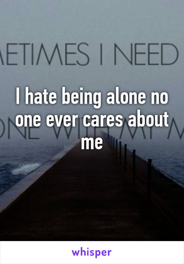 I hate being alone no one ever cares about me
