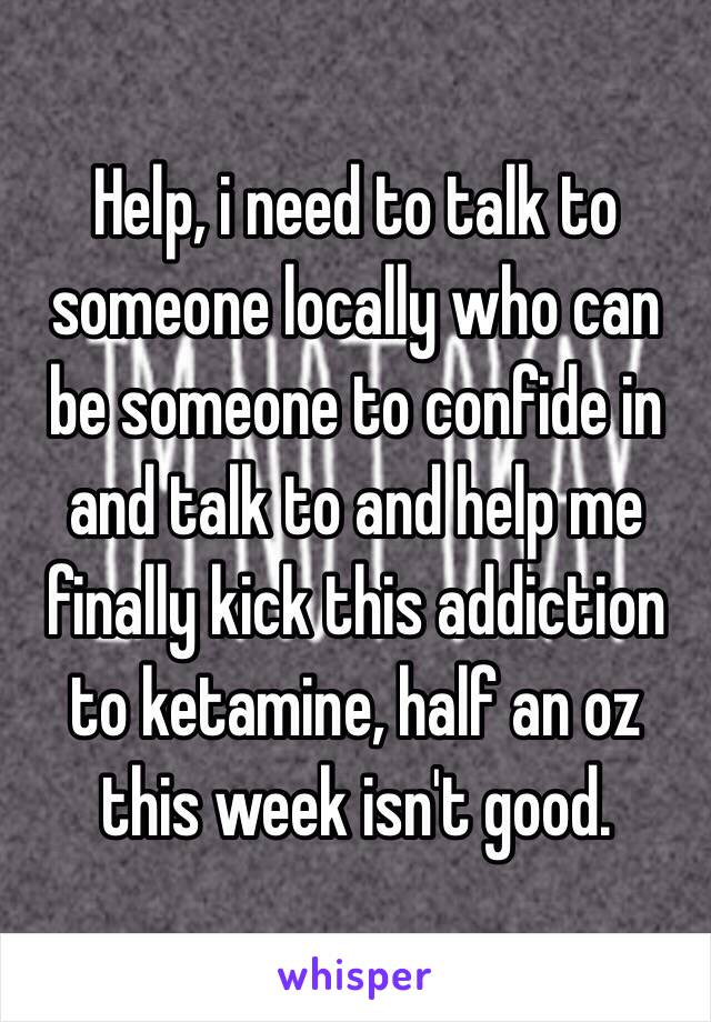 Help, i need to talk to someone locally who can be someone to confide in and talk to and help me finally kick this addiction to ketamine, half an oz this week isn't good. 