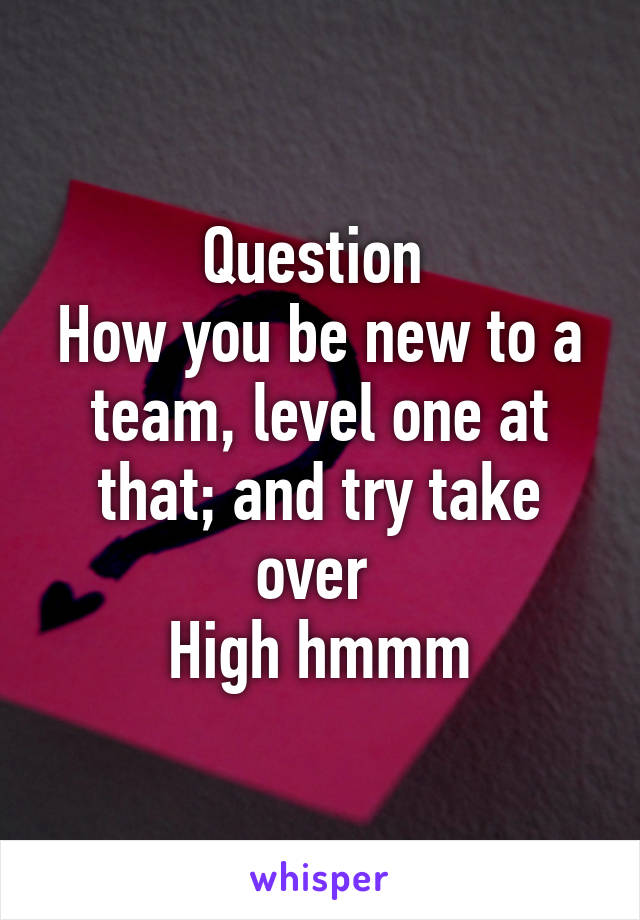 Question 
How you be new to a team, level one at that; and try take over 
High hmmm