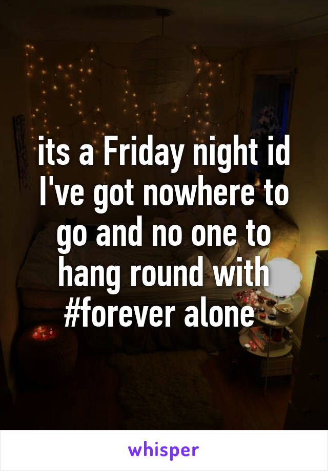 its a Friday night id I've got nowhere to go and no one to hang round with
 #forever alone  