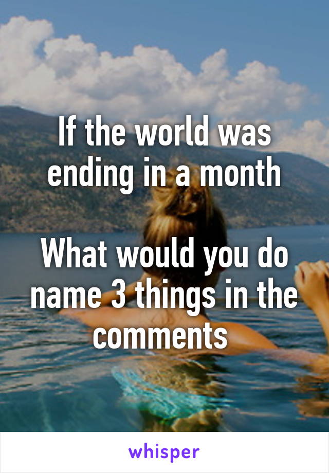 If the world was ending in a month

What would you do name 3 things in the comments 