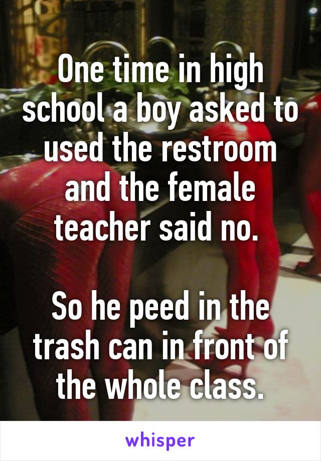 One time in high school a boy asked to used the restroom and the female teacher said no. 

So he peed in the trash can in front of the whole class.