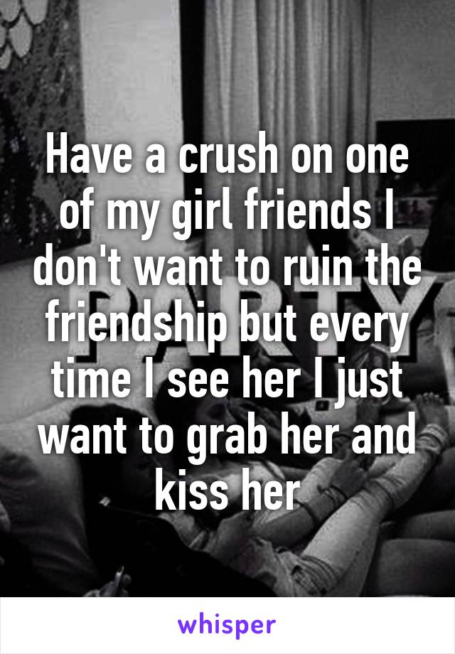 Have a crush on one of my girl friends I don't want to ruin the friendship but every time I see her I just want to grab her and kiss her