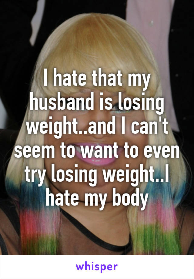 I hate that my husband is losing weight..and I can't seem to want to even try losing weight..I hate my body