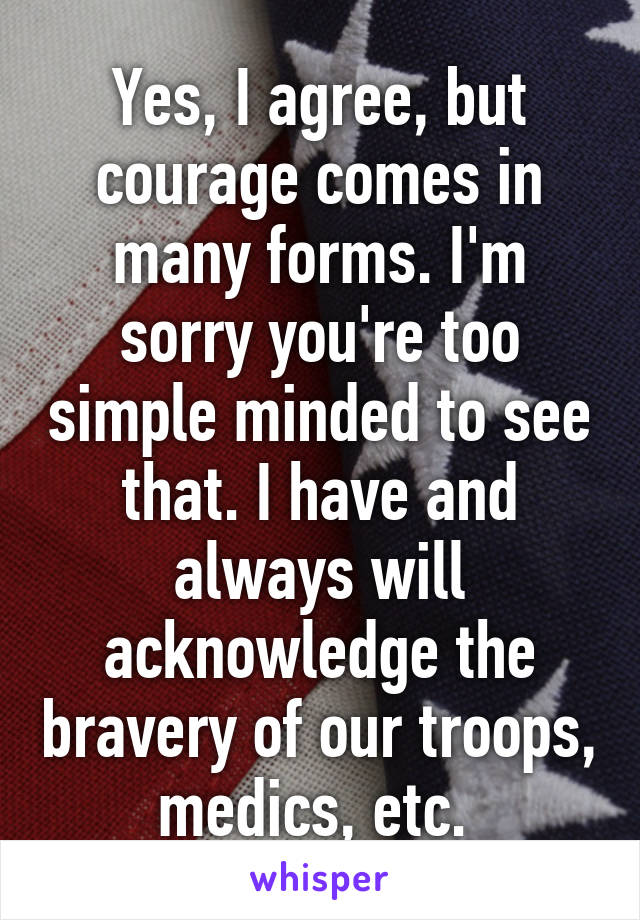 Yes, I agree, but courage comes in many forms. I'm sorry you're too simple minded to see that. I have and always will acknowledge the bravery of our troops, medics, etc. 