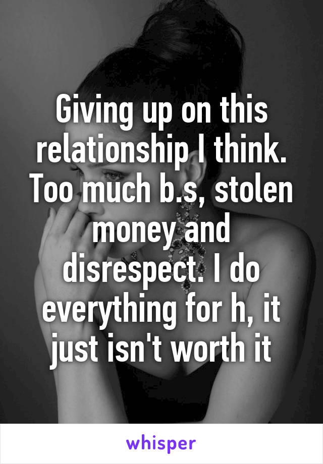 Giving up on this relationship I think. Too much b.s, stolen money and disrespect. I do everything for h, it just isn't worth it