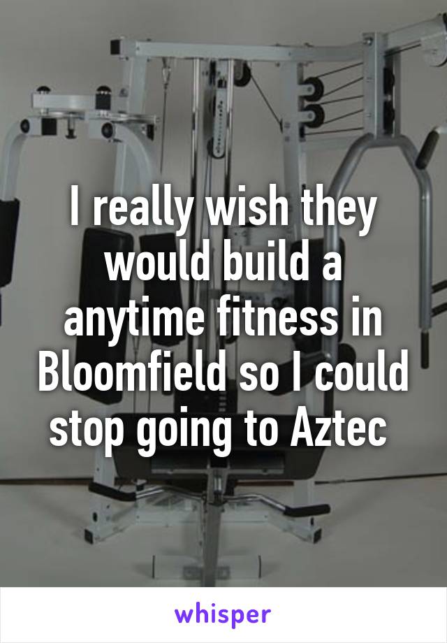 I really wish they would build a anytime fitness in Bloomfield so I could stop going to Aztec 