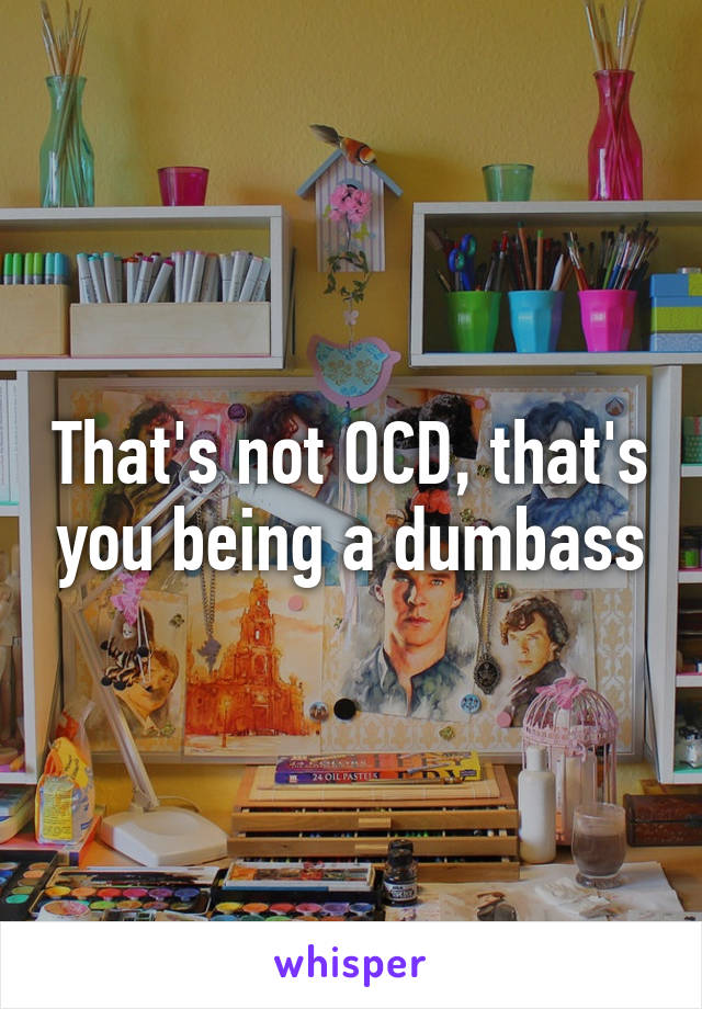 That's not OCD, that's you being a dumbass