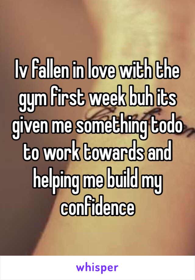 Iv fallen in love with the gym first week buh its given me something todo to work towards and helping me build my confidence 