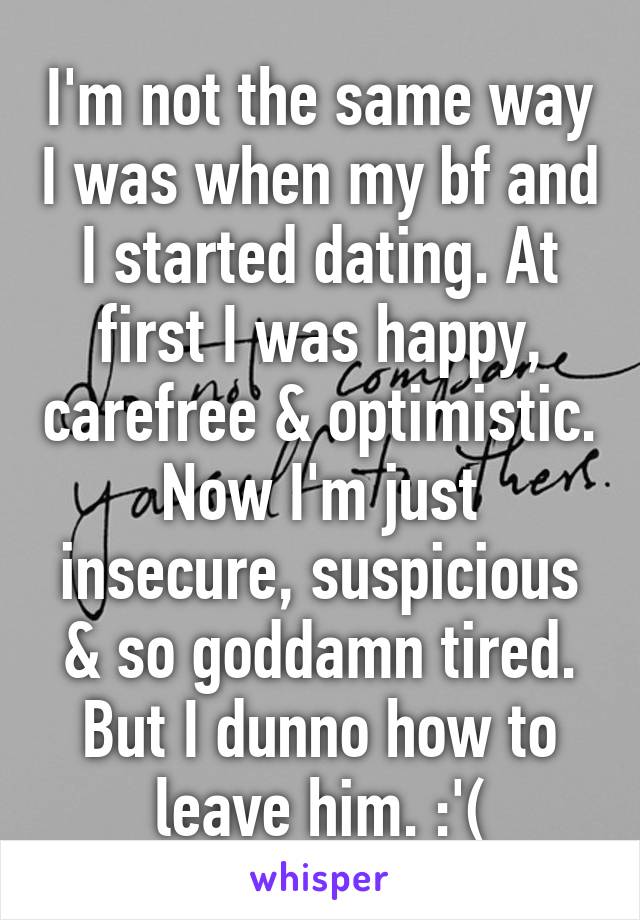 I'm not the same way I was when my bf and I started dating. At first I was happy, carefree & optimistic. Now I'm just insecure, suspicious & so goddamn tired. But I dunno how to leave him. :'(