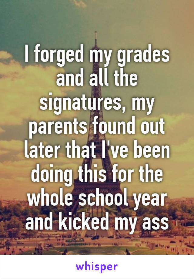 I forged my grades and all the signatures, my parents found out later that I've been doing this for the whole school year and kicked my ass