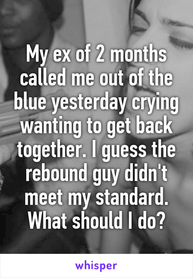 My ex of 2 months called me out of the blue yesterday crying wanting to get back together. I guess the rebound guy didn't meet my standard. What should I do?