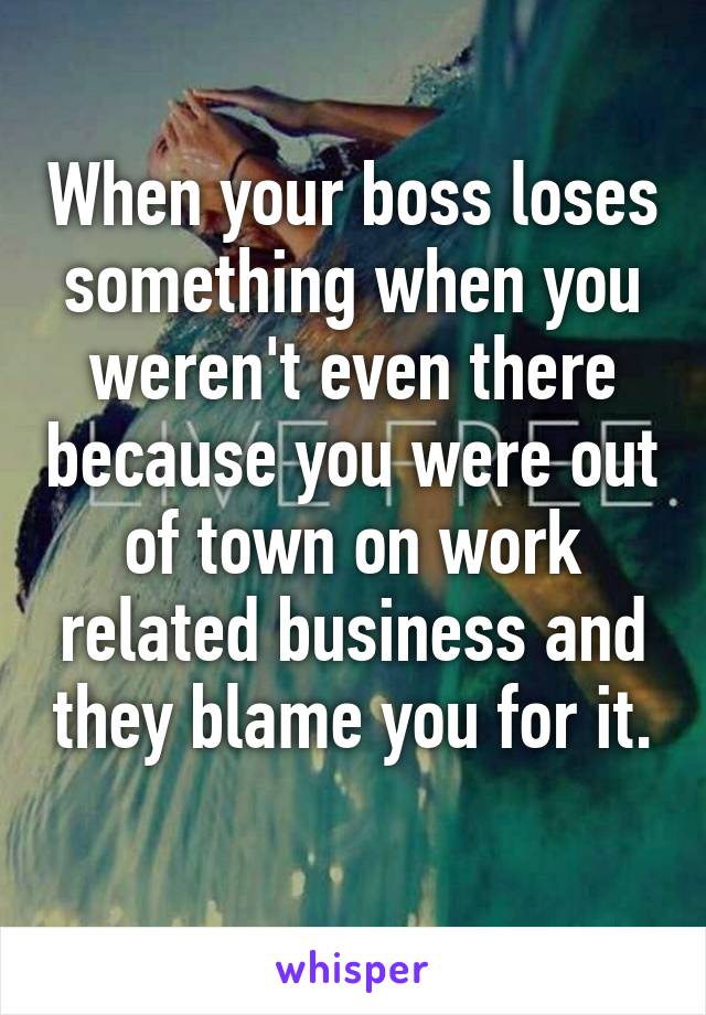 When your boss loses something when you weren't even there because you were out of town on work related business and they blame you for it. 