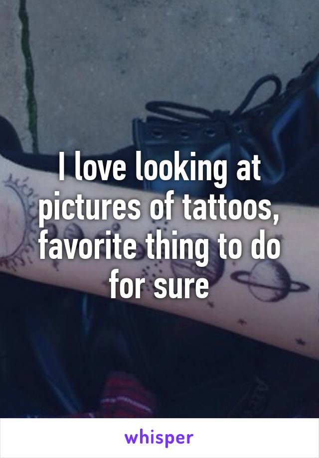 I love looking at pictures of tattoos, favorite thing to do for sure