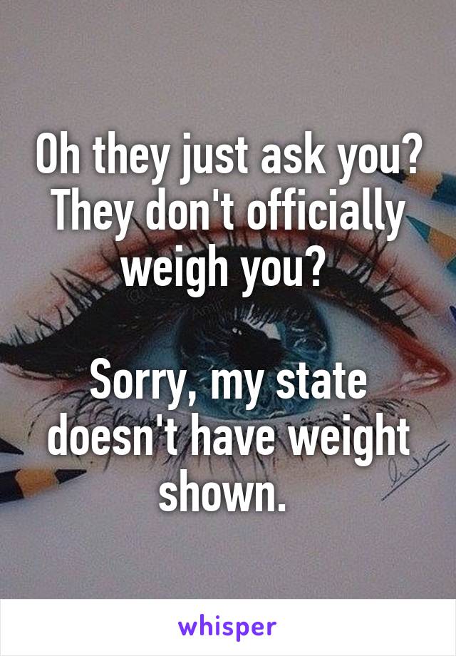 Oh they just ask you? They don't officially weigh you? 

Sorry, my state doesn't have weight shown. 