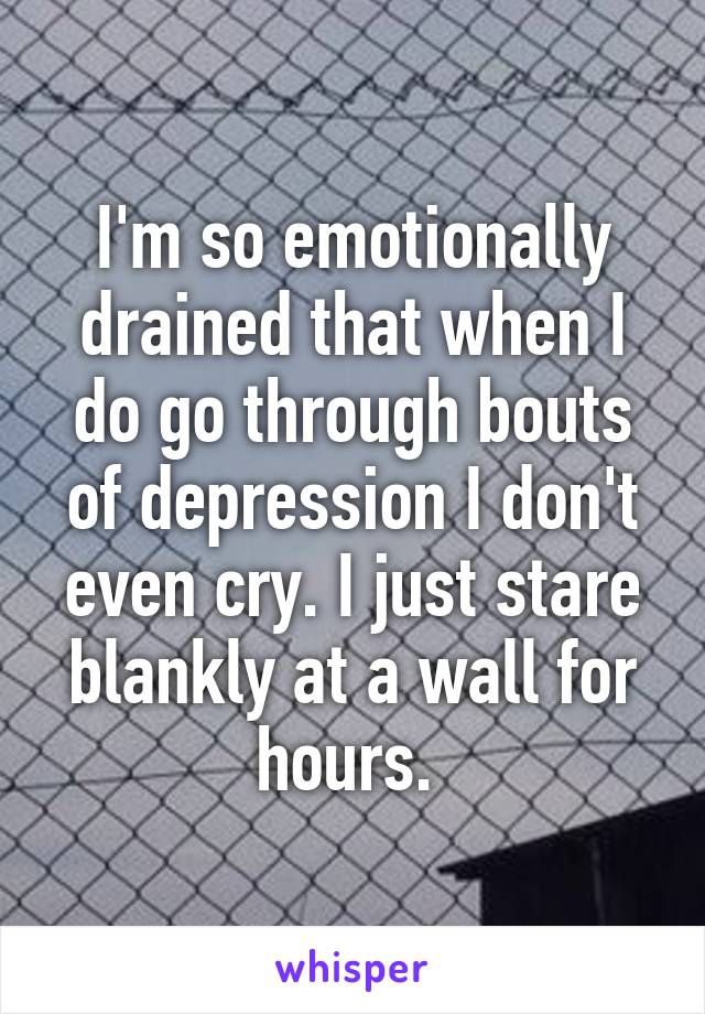 I'm so emotionally drained that when I do go through bouts of depression I don't even cry. I just stare blankly at a wall for hours. 