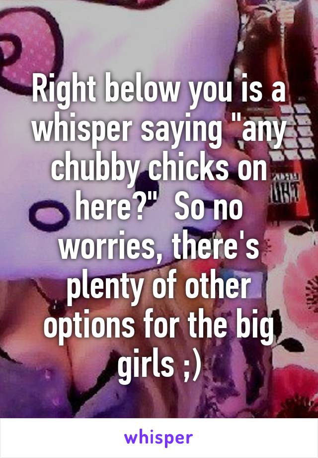 Right below you is a whisper saying "any chubby chicks on here?"  So no worries, there's plenty of other options for the big girls ;)