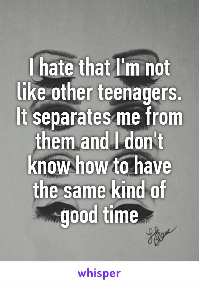 I hate that I'm not like other teenagers. It separates me from them and I don't know how to have the same kind of good time