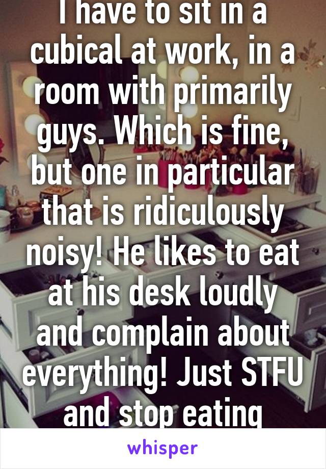 I have to sit in a cubical at work, in a room with primarily guys. Which is fine, but one in particular that is ridiculously noisy! He likes to eat at his desk loudly and complain about everything! Just STFU and stop eating kthanks 