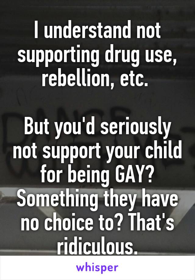 I understand not supporting drug use, rebellion, etc. 

But you'd seriously not support your child for being GAY? Something they have no choice to? That's ridiculous.