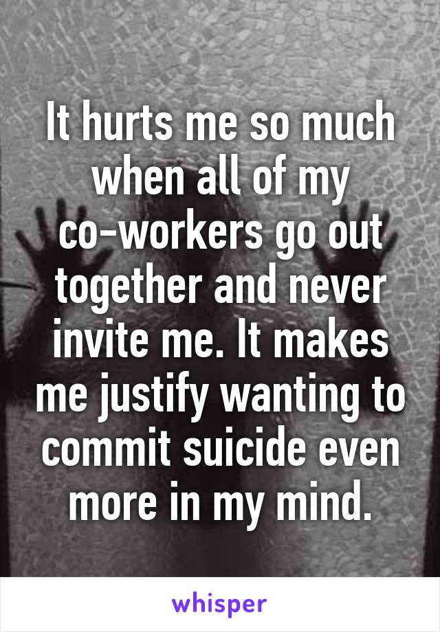 It hurts me so much when all of my co-workers go out together and never invite me. It makes me justify wanting to commit suicide even more in my mind.