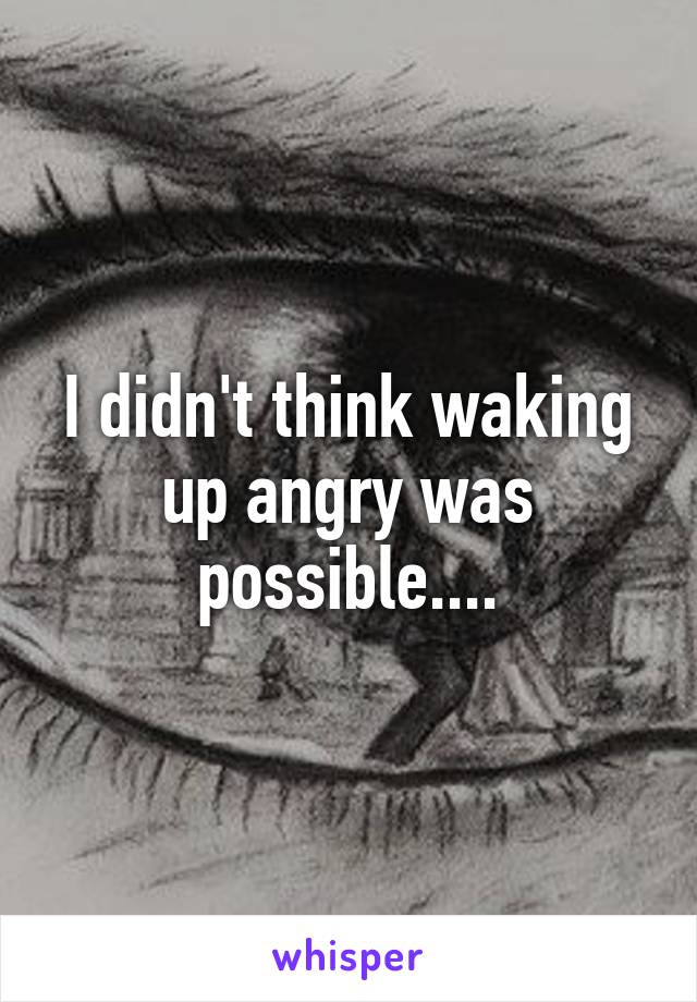 I didn't think waking up angry was possible....