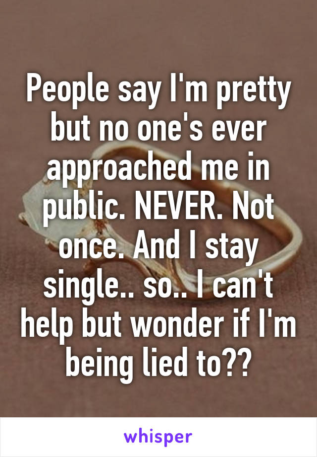 People say I'm pretty but no one's ever approached me in public. NEVER. Not once. And I stay single.. so.. I can't help but wonder if I'm being lied to??