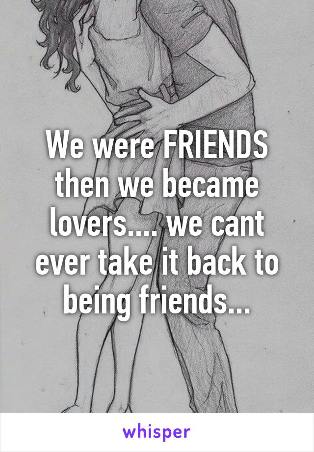 We were FRIENDS then we became lovers.... we cant ever take it back to being friends...