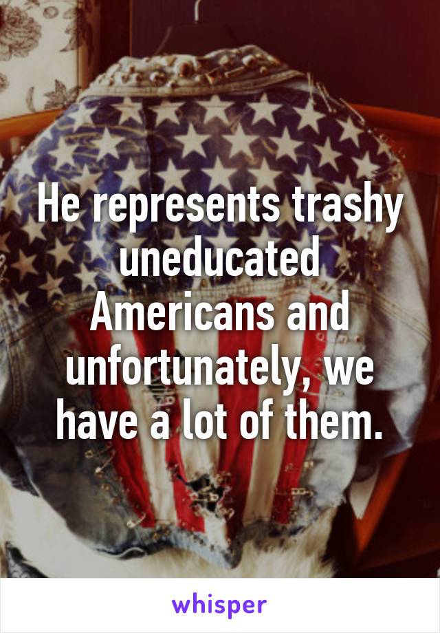 He represents trashy uneducated Americans and unfortunately, we have a lot of them.