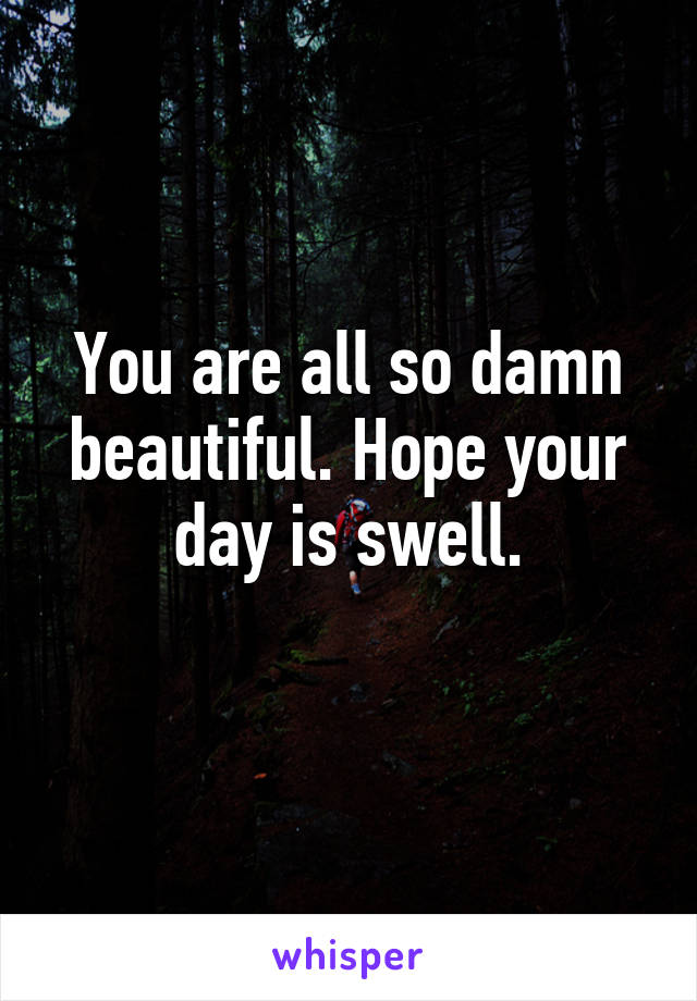 You are all so damn beautiful. Hope your day is swell.
