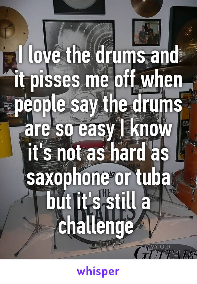 I love the drums and it pisses me off when people say the drums are so easy I know it's not as hard as saxophone or tuba but it's still a challenge 