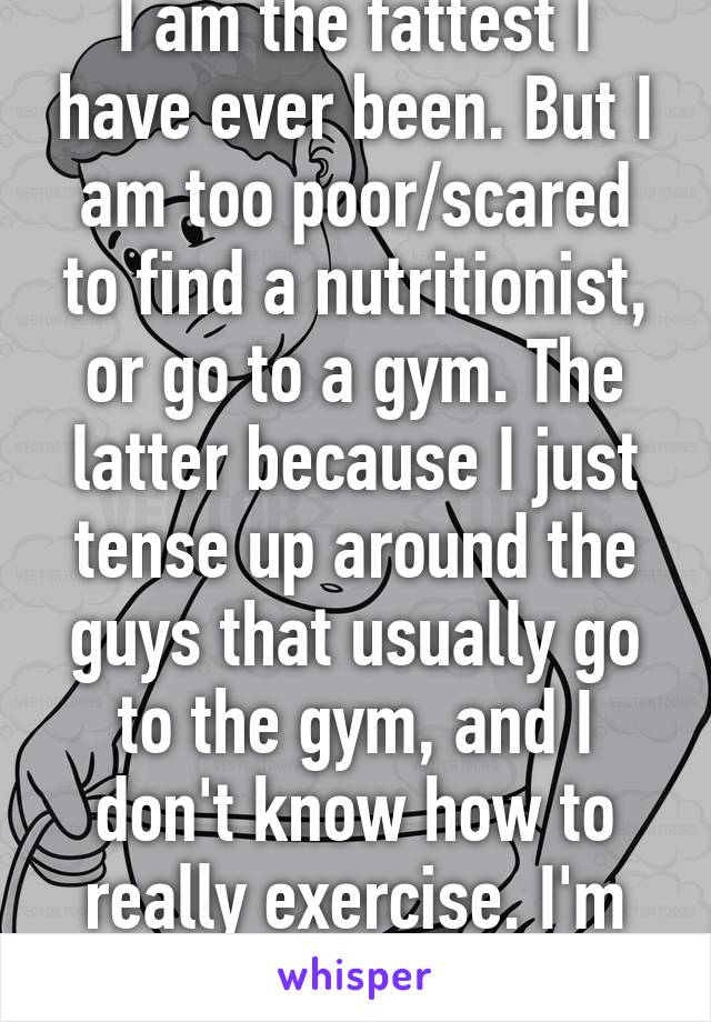 I am the fattest I have ever been. But I am too poor/scared to find a nutritionist, or go to a gym. The latter because I just tense up around the guys that usually go to the gym, and I don't know how to really exercise. I'm fucked.... 