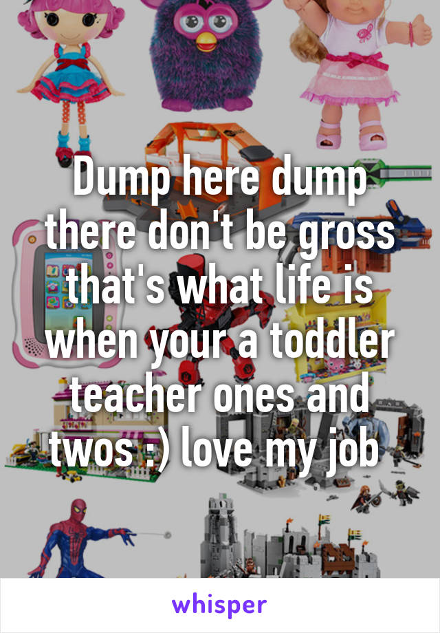 Dump here dump there don't be gross that's what life is when your a toddler teacher ones and twos :) love my job 