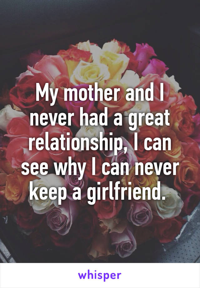 My mother and I never had a great relationship, I can see why I can never keep a girlfriend. 