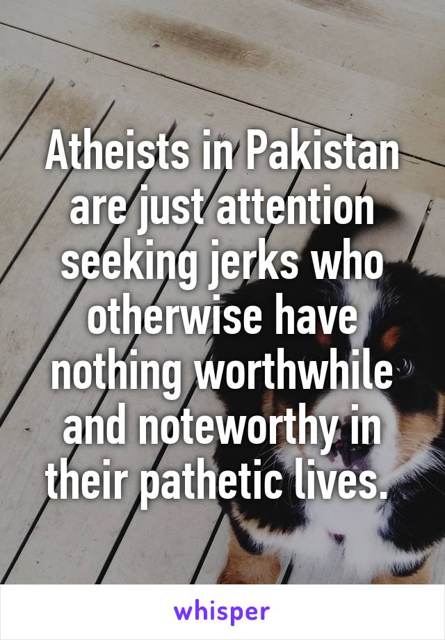 Atheists in Pakistan are just attention seeking jerks who otherwise have nothing worthwhile and noteworthy in their pathetic lives. 