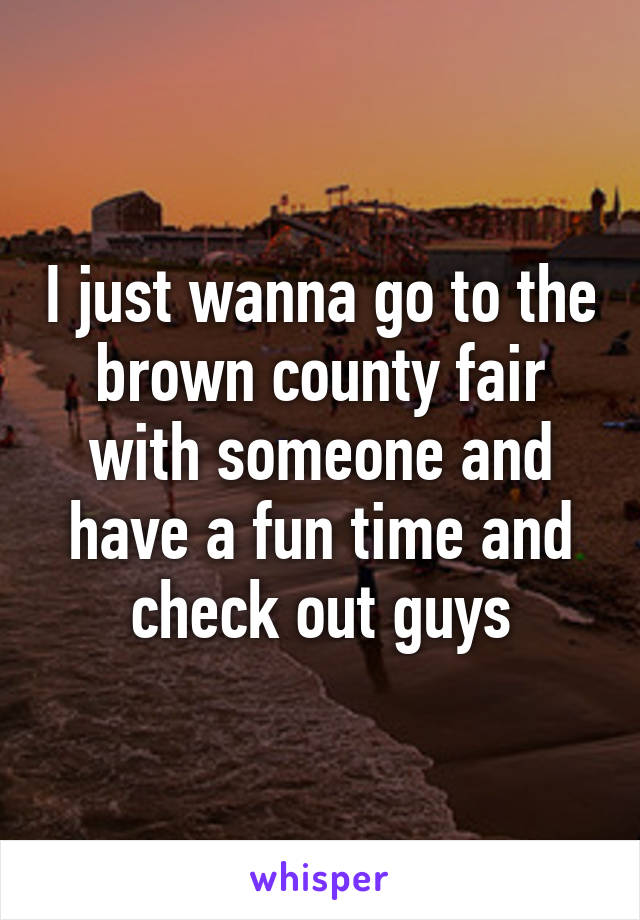 I just wanna go to the brown county fair with someone and have a fun time and check out guys