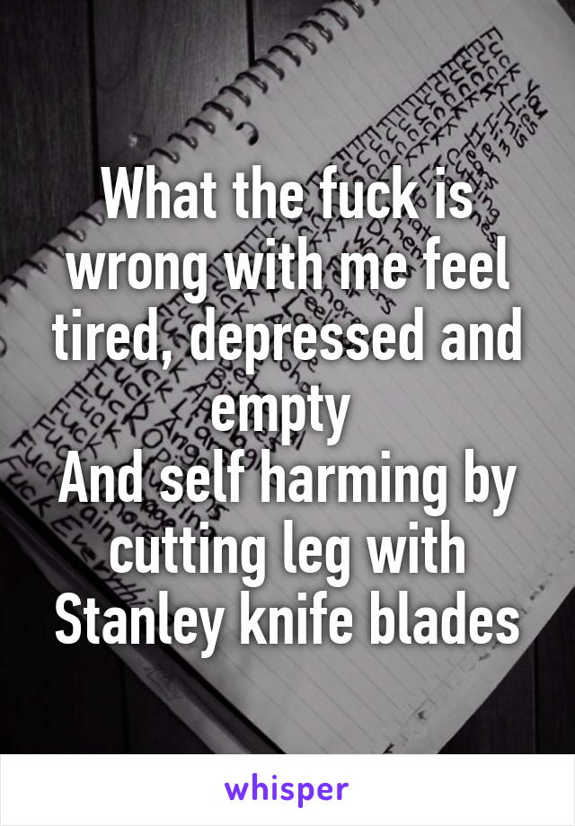 What the fuck is wrong with me feel tired, depressed and empty 
And self harming by cutting leg with Stanley knife blades