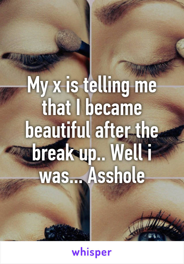 My x is telling me that I became beautiful after the break up.. Well i was... Asshole
