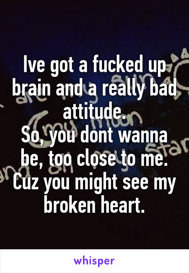 Ive got a fucked up brain and a really bad attitude.
So, you dont wanna be, too close to me. Cuz you might see my broken heart.