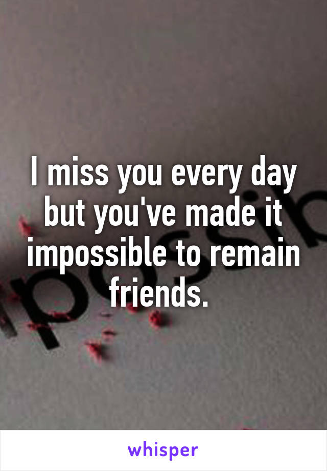 I miss you every day but you've made it impossible to remain friends. 