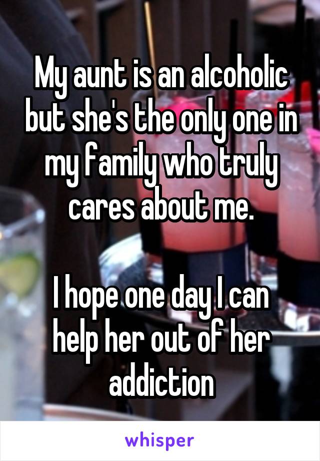 My aunt is an alcoholic but she's the only one in my family who truly cares about me.

I hope one day I can help her out of her addiction