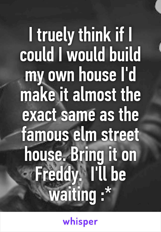 I truely think if I could I would build my own house I'd make it almost the exact same as the famous elm street house. Bring it on Freddy.  I'll be waiting :*